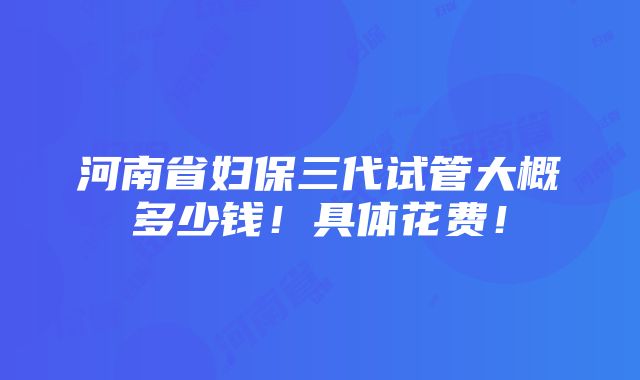 河南省妇保三代试管大概多少钱！具体花费！