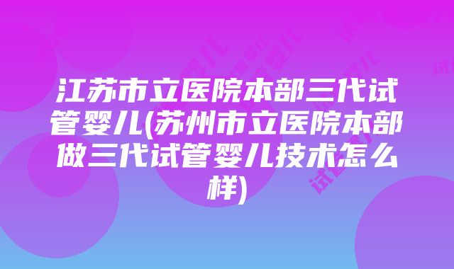 江苏市立医院本部三代试管婴儿(苏州市立医院本部做三代试管婴儿技术怎么样)