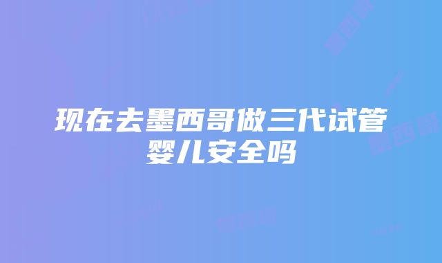 现在去墨西哥做三代试管婴儿安全吗