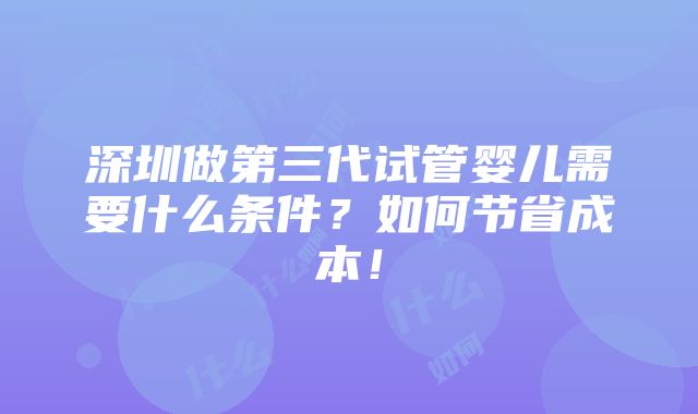 深圳做第三代试管婴儿需要什么条件？如何节省成本！