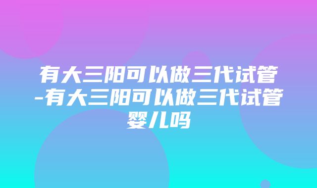 有大三阳可以做三代试管-有大三阳可以做三代试管婴儿吗