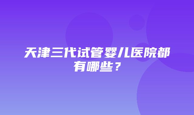 天津三代试管婴儿医院都有哪些？