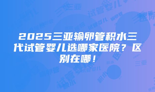 2025三亚输卵管积水三代试管婴儿选哪家医院？区别在哪！