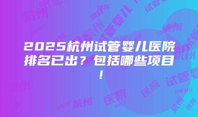 2025杭州试管婴儿医院排名已出？包括哪些项目！