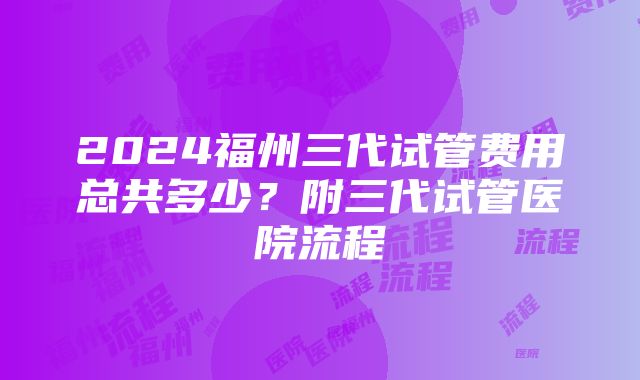 2024福州三代试管费用总共多少？附三代试管医院流程