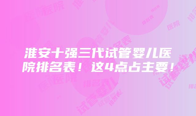 淮安十强三代试管婴儿医院排名表！这4点占主要！