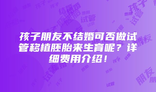 孩子朋友不结婚可否做试管移植胚胎来生育呢？详细费用介绍！