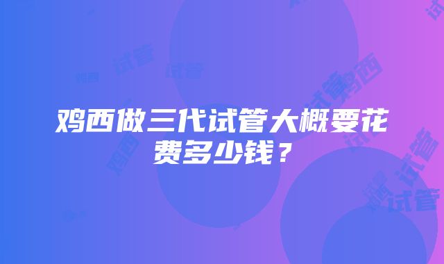 鸡西做三代试管大概要花费多少钱？