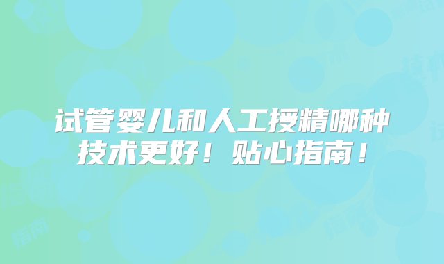 试管婴儿和人工授精哪种技术更好！贴心指南！