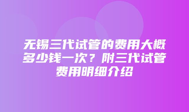 无锡三代试管的费用大概多少钱一次？附三代试管费用明细介绍