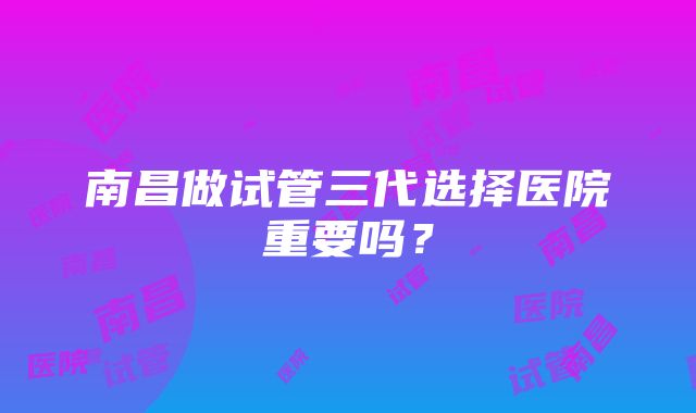 南昌做试管三代选择医院重要吗？