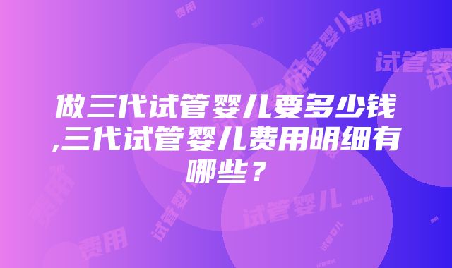 做三代试管婴儿要多少钱,三代试管婴儿费用明细有哪些？