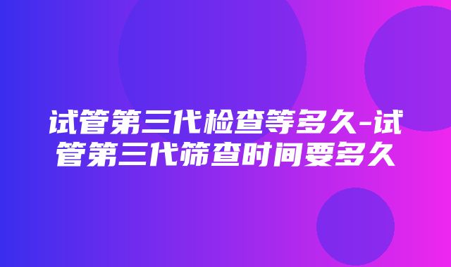 试管第三代检查等多久-试管第三代筛查时间要多久