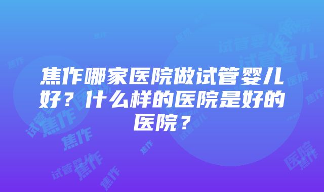 焦作哪家医院做试管婴儿好？什么样的医院是好的医院？