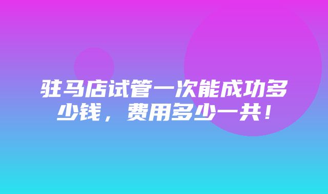 驻马店试管一次能成功多少钱，费用多少一共！