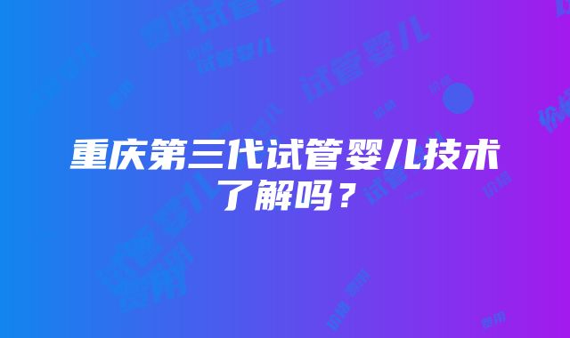 重庆第三代试管婴儿技术了解吗？