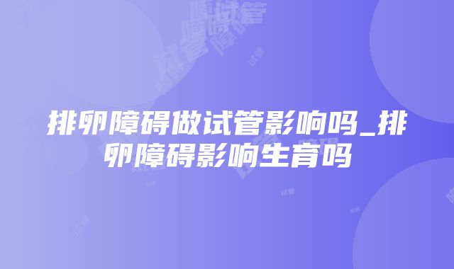 排卵障碍做试管影响吗_排卵障碍影响生育吗