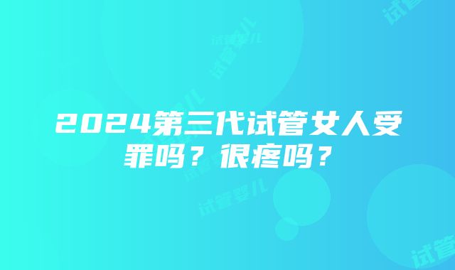 2024第三代试管女人受罪吗？很疼吗？