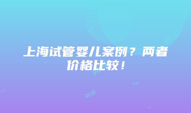 上海试管婴儿案例？两者价格比较！