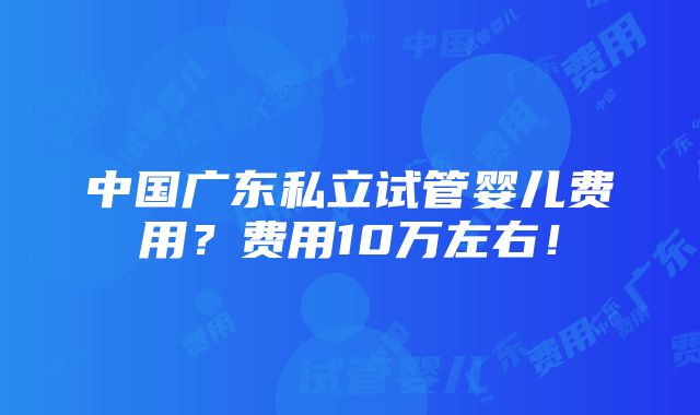 中国广东私立试管婴儿费用？费用10万左右！