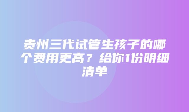 贵州三代试管生孩子的哪个费用更高？给你1份明细清单