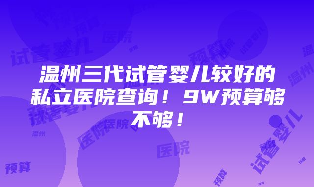 温州三代试管婴儿较好的私立医院查询！9W预算够不够！