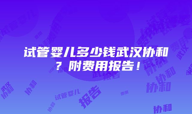 试管婴儿多少钱武汉协和？附费用报告！