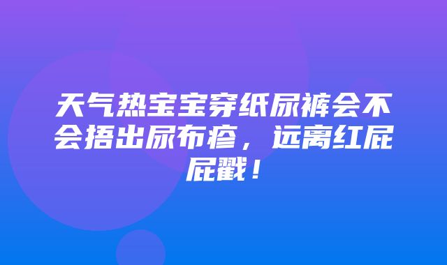 天气热宝宝穿纸尿裤会不会捂出尿布疹，远离红屁屁戳！