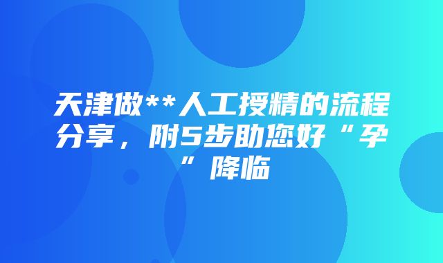 天津做**人工授精的流程分享，附5步助您好“孕”降临