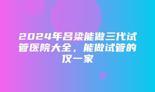 2024年吕梁能做三代试管医院大全，能做试管的仅一家