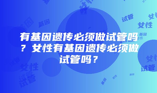 有基因遗传必须做试管吗？女性有基因遗传必须做试管吗？