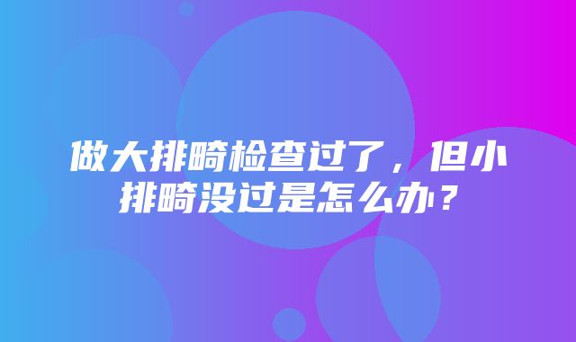 做大排畸检查过了，但小排畸没过是怎么办？