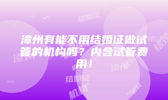 漳州有能不用结婚证做试管的机构吗？内含试管费用！