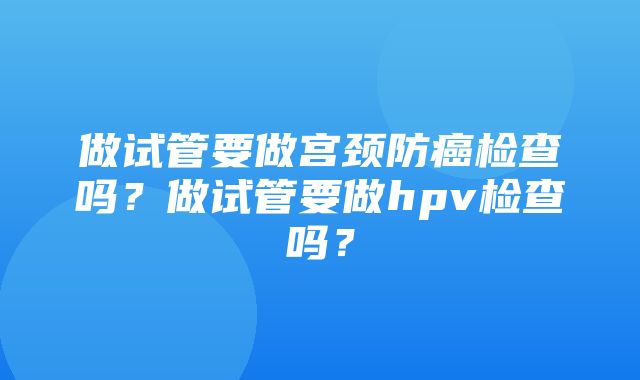 做试管要做宫颈防癌检查吗？做试管要做hpv检查吗？