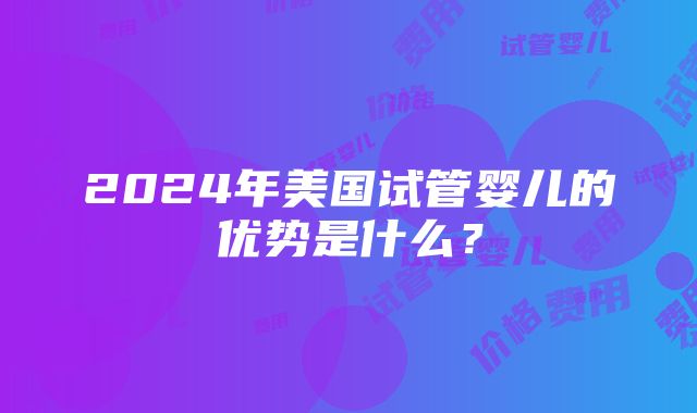 2024年美国试管婴儿的优势是什么？