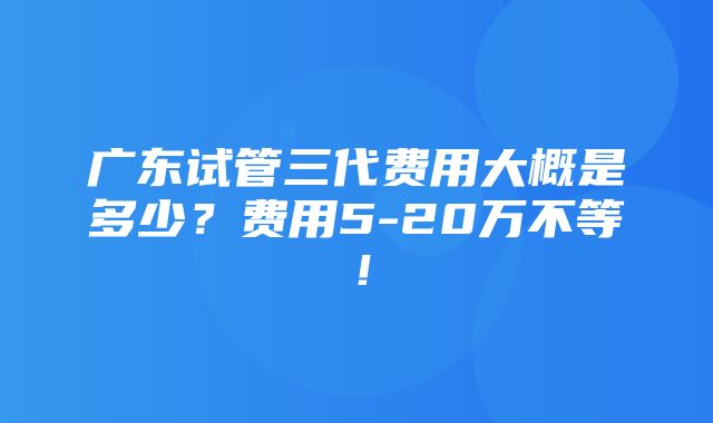 广东试管三代费用大概是多少？费用5-20万不等！