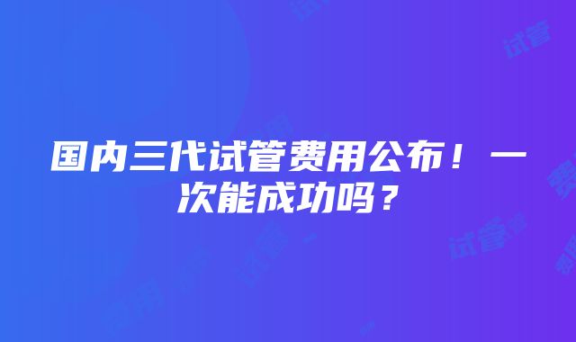 国内三代试管费用公布！一次能成功吗？