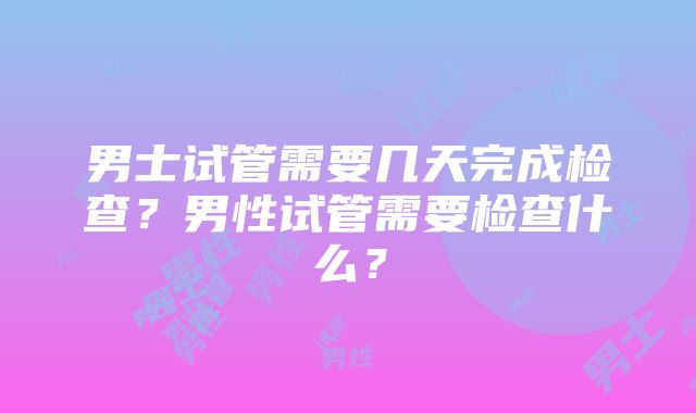 男士试管需要几天完成检查？男性试管需要检查什么？