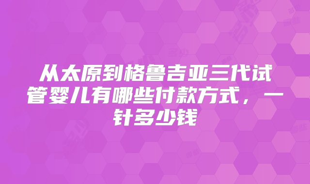 从太原到格鲁吉亚三代试管婴儿有哪些付款方式，一针多少钱