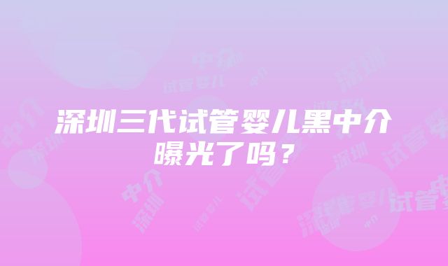 深圳三代试管婴儿黑中介曝光了吗？