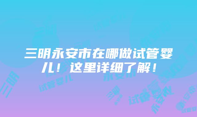 三明永安市在哪做试管婴儿！这里详细了解！