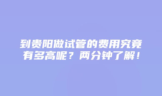 到贵阳做试管的费用究竟有多高呢？两分钟了解！