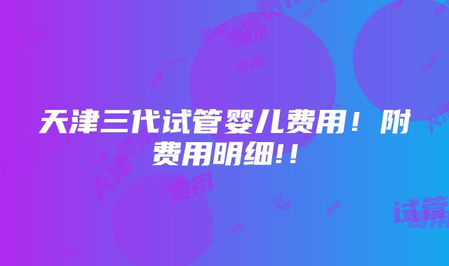 天津三代试管婴儿费用！附费用明细!！