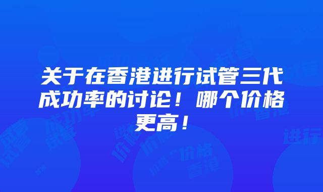 关于在香港进行试管三代成功率的讨论！哪个价格更高！