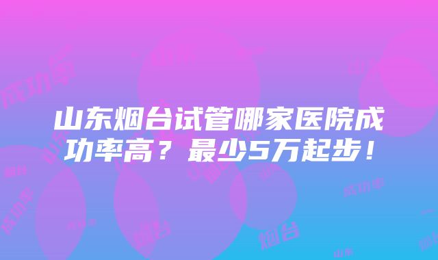 山东烟台试管哪家医院成功率高？最少5万起步！