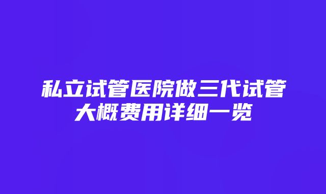 私立试管医院做三代试管大概费用详细一览