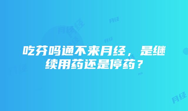 吃芬吗通不来月经，是继续用药还是停药？