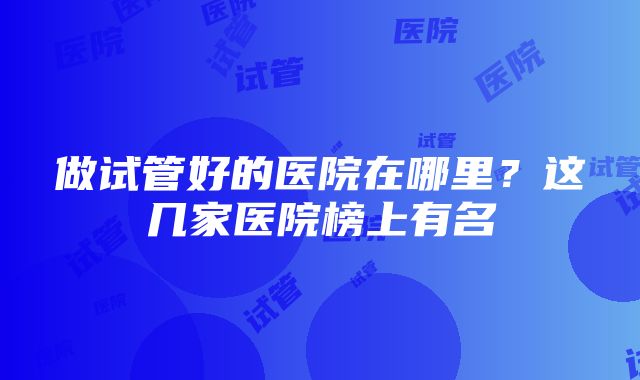 做试管好的医院在哪里？这几家医院榜上有名