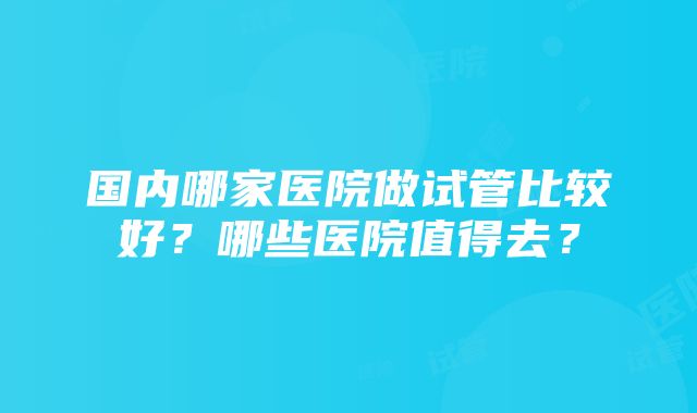 国内哪家医院做试管比较好？哪些医院值得去？