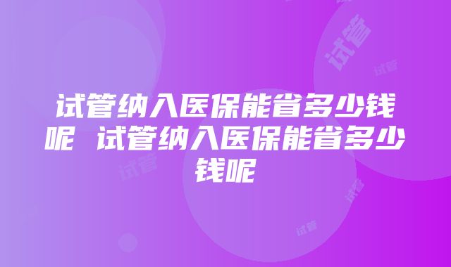 试管纳入医保能省多少钱呢 试管纳入医保能省多少钱呢